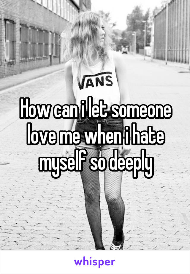 How can i let someone love me when i hate myself so deeply