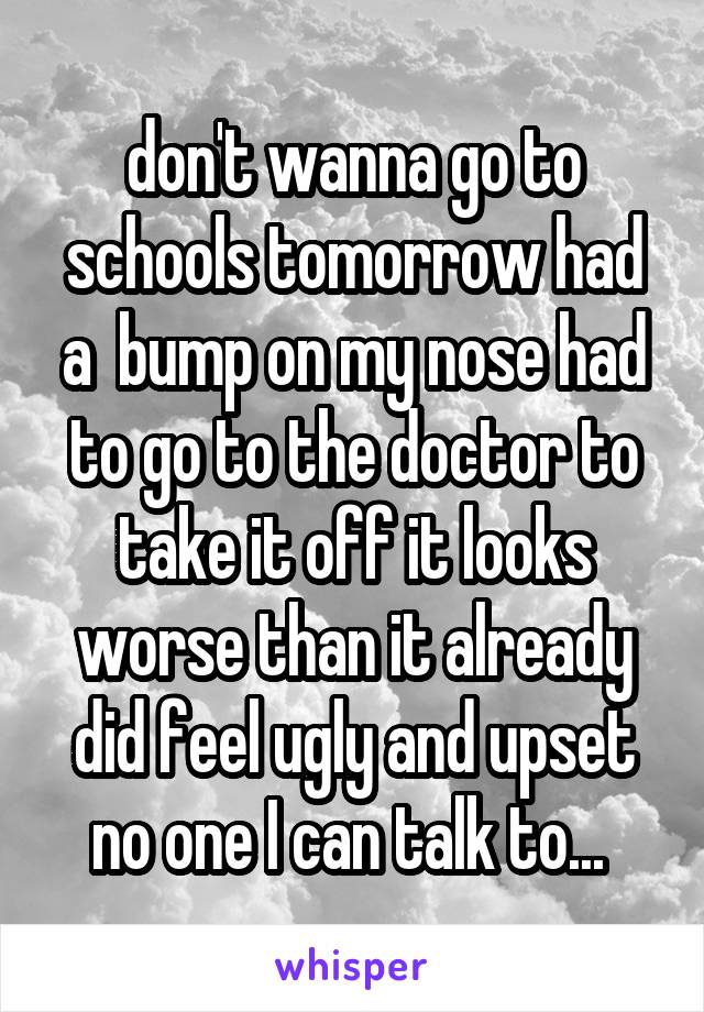 don't wanna go to schools tomorrow had a  bump on my nose had to go to the doctor to take it off it looks worse than it already did feel ugly and upset no one I can talk to... 