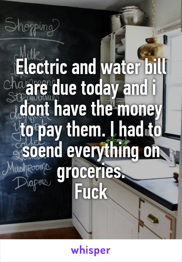 Electric and water bill are due today and i dont have the money to pay them. I had to soend everything on groceries.
Fuck