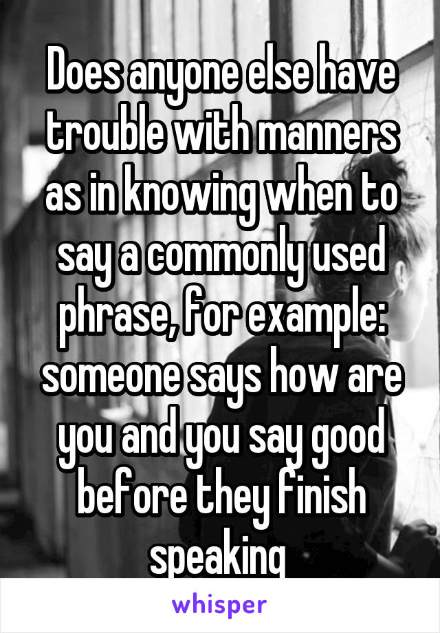 Does anyone else have trouble with manners as in knowing when to say a commonly used phrase, for example: someone says how are you and you say good before they finish speaking 