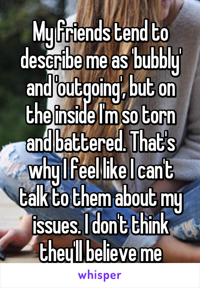 My friends tend to describe me as 'bubbly' and 'outgoing', but on the inside I'm so torn and battered. That's why I feel like I can't talk to them about my issues. I don't think they'll believe me