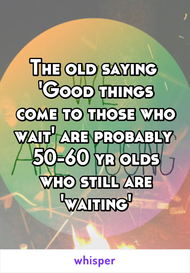 The old saying 
'Good things come to those who wait' are probably 
50-60 yr olds who still are 'waiting'