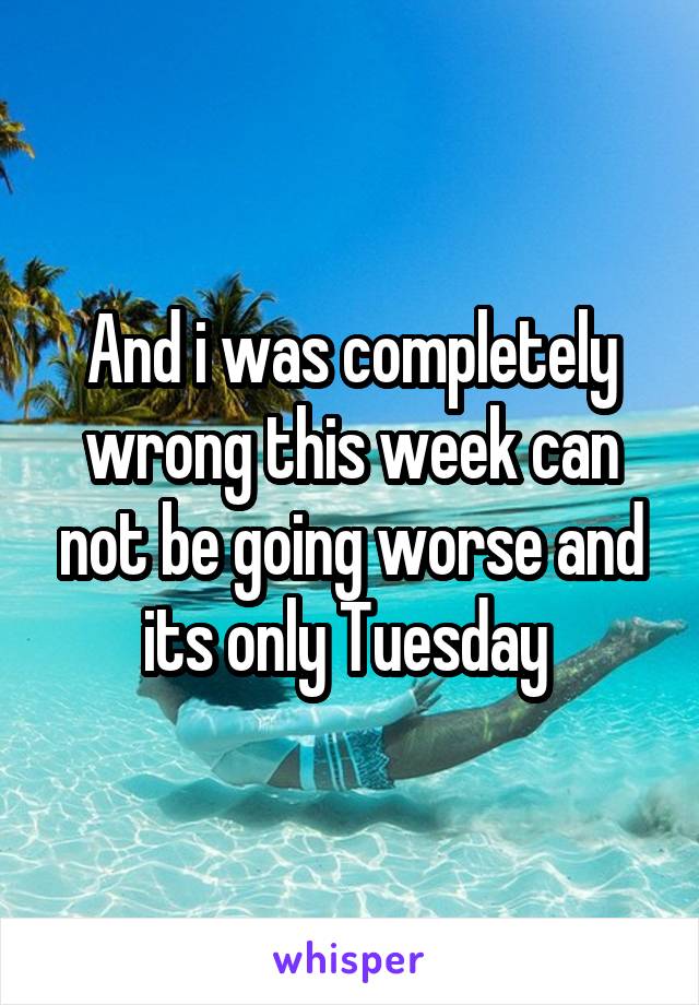 And i was completely wrong this week can not be going worse and its only Tuesday 