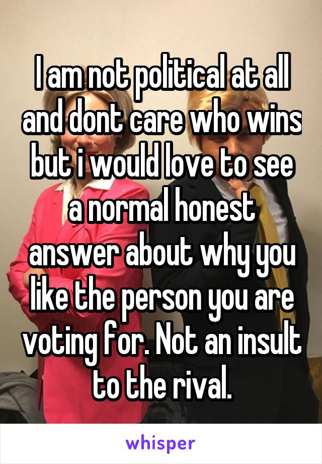 I am not political at all and dont care who wins but i would love to see a normal honest answer about why you like the person you are voting for. Not an insult to the rival.