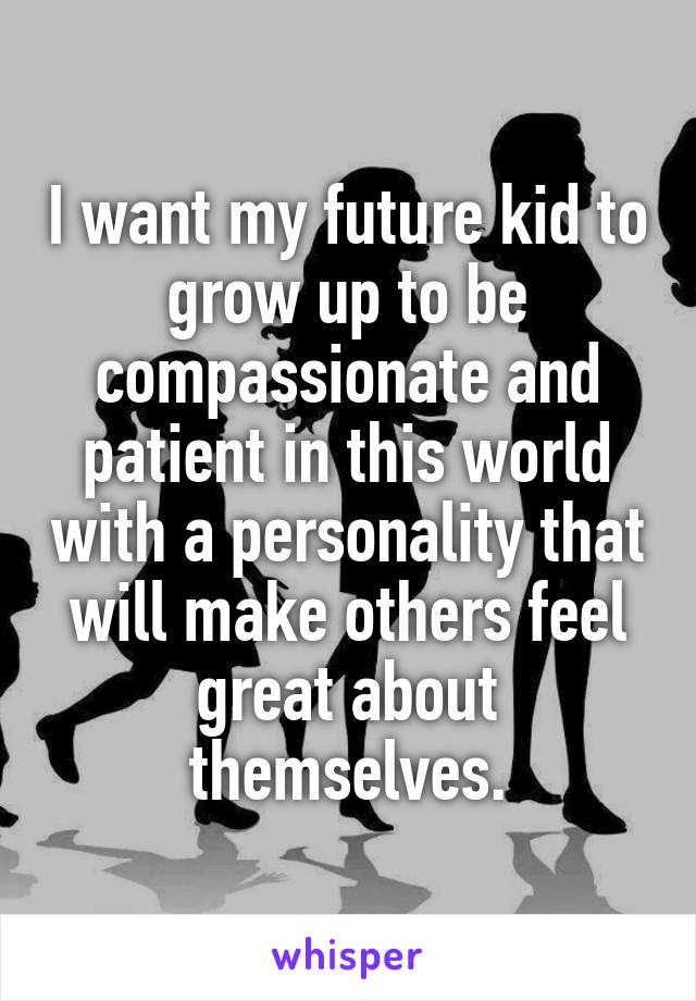 I want my future kid to grow up to be compassionate and patient in this world with a personality that will make others feel great about themselves.