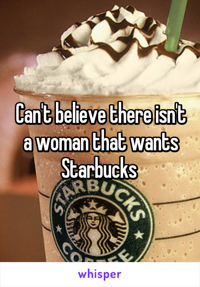 Can't believe there isn't a woman that wants Starbucks 
