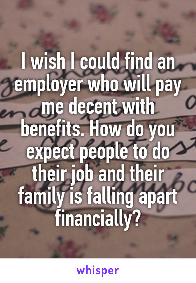 I wish I could find an employer who will pay me decent with benefits. How do you expect people to do their job and their family is falling apart financially?