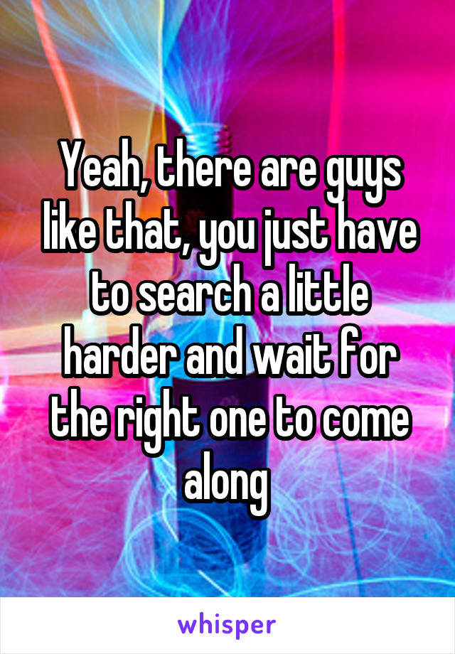 Yeah, there are guys like that, you just have to search a little harder and wait for the right one to come along 
