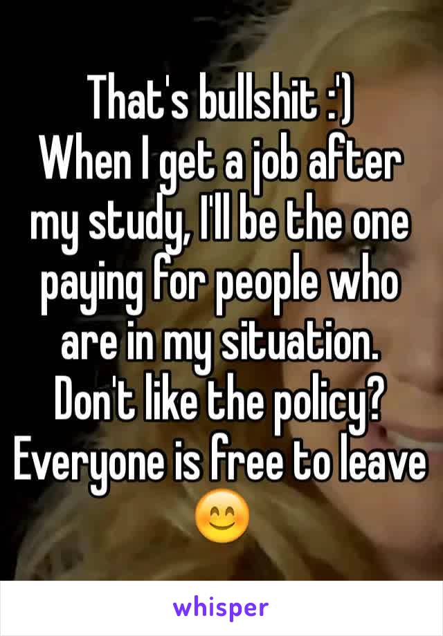 That's bullshit :')
When I get a job after my study, I'll be the one paying for people who are in my situation. 
Don't like the policy? Everyone is free to leave 😊