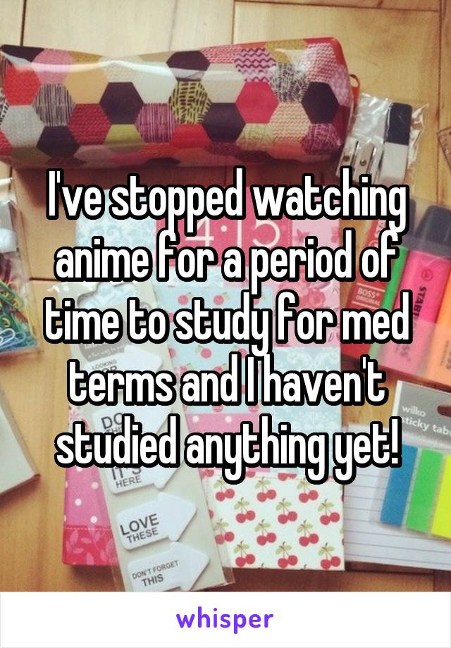 I've stopped watching anime for a period of time to study for med terms and I haven't studied anything yet!