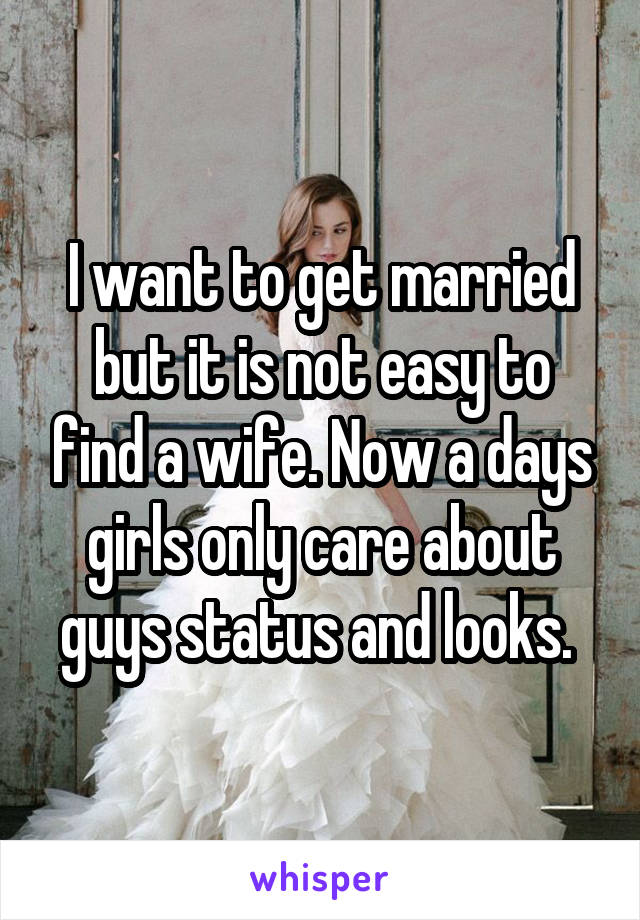 I want to get married but it is not easy to find a wife. Now a days girls only care about guys status and looks. 