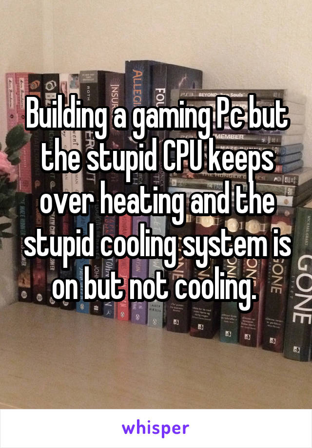 Building a gaming Pc but the stupid CPU keeps over heating and the stupid cooling system is on but not cooling. 
