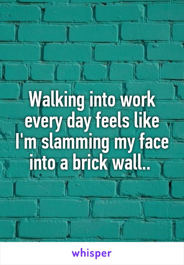 Walking into work every day feels like I'm slamming my face into a brick wall.. 