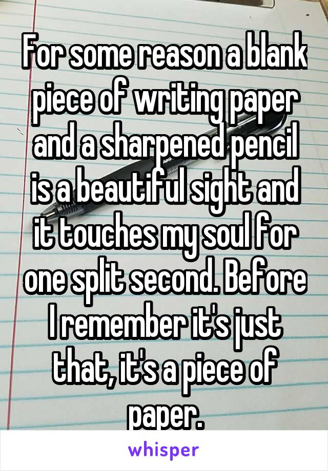 For some reason a blank piece of writing paper and a sharpened pencil is a beautiful sight and it touches my soul for one split second. Before I remember it's just that, it's a piece of paper.