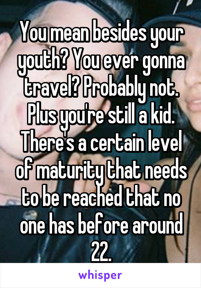 You mean besides your youth? You ever gonna travel? Probably not. Plus you're still a kid. There's a certain level of maturity that needs to be reached that no one has before around 22.