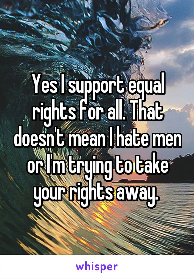 Yes I support equal rights for all. That doesn't mean I hate men or I'm trying to take your rights away. 