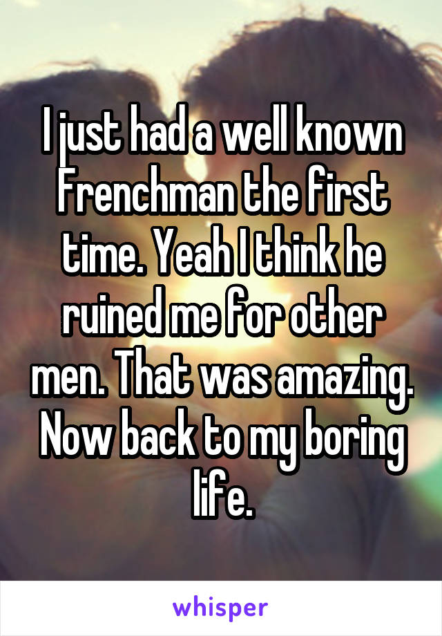 I just had a well known Frenchman the first time. Yeah I think he ruined me for other men. That was amazing. Now back to my boring life.