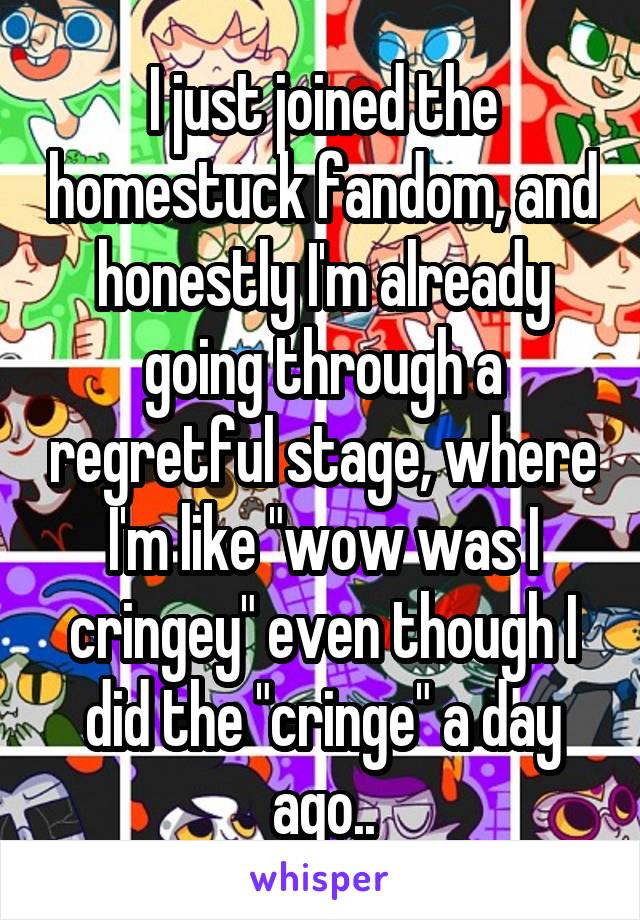 I just joined the homestuck fandom, and honestly I'm already going through a regretful stage, where I'm like "wow was I cringey" even though I did the "cringe" a day ago..