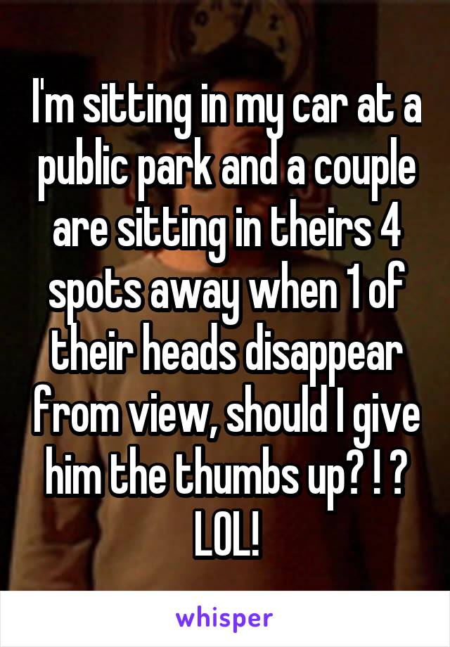 I'm sitting in my car at a public park and a couple are sitting in theirs 4 spots away when 1 of their heads disappear from view, should I give him the thumbs up? ! ? LOL!