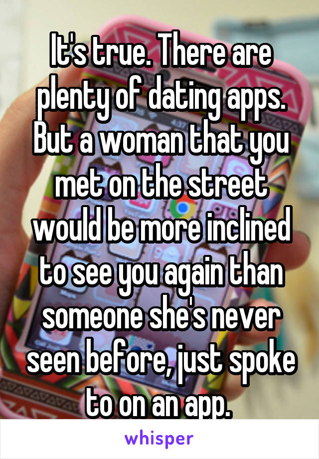 It's true. There are plenty of dating apps. But a woman that you met on the street would be more inclined to see you again than someone she's never seen before, just spoke to on an app. 