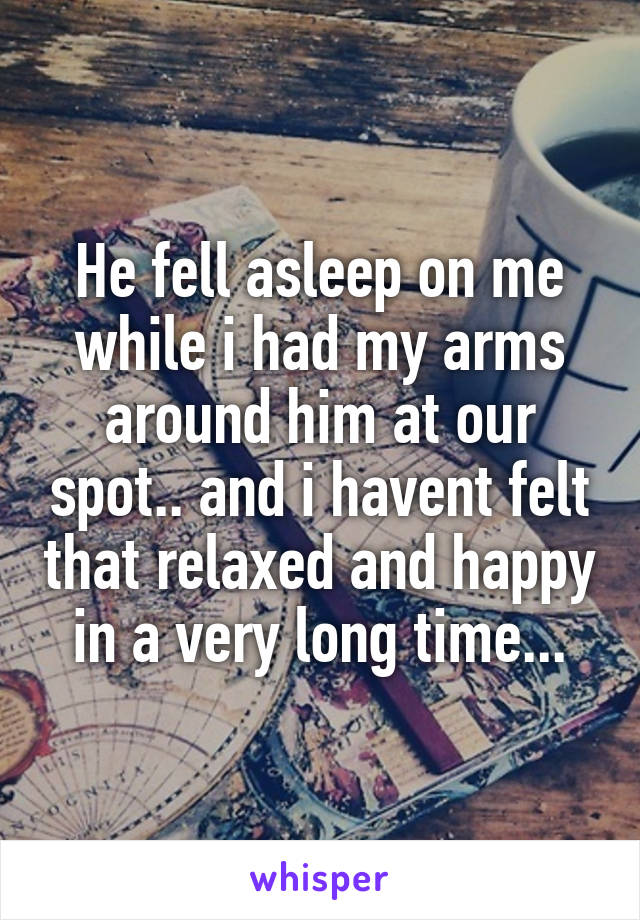 He fell asleep on me while i had my arms around him at our spot.. and i havent felt that relaxed and happy in a very long time...