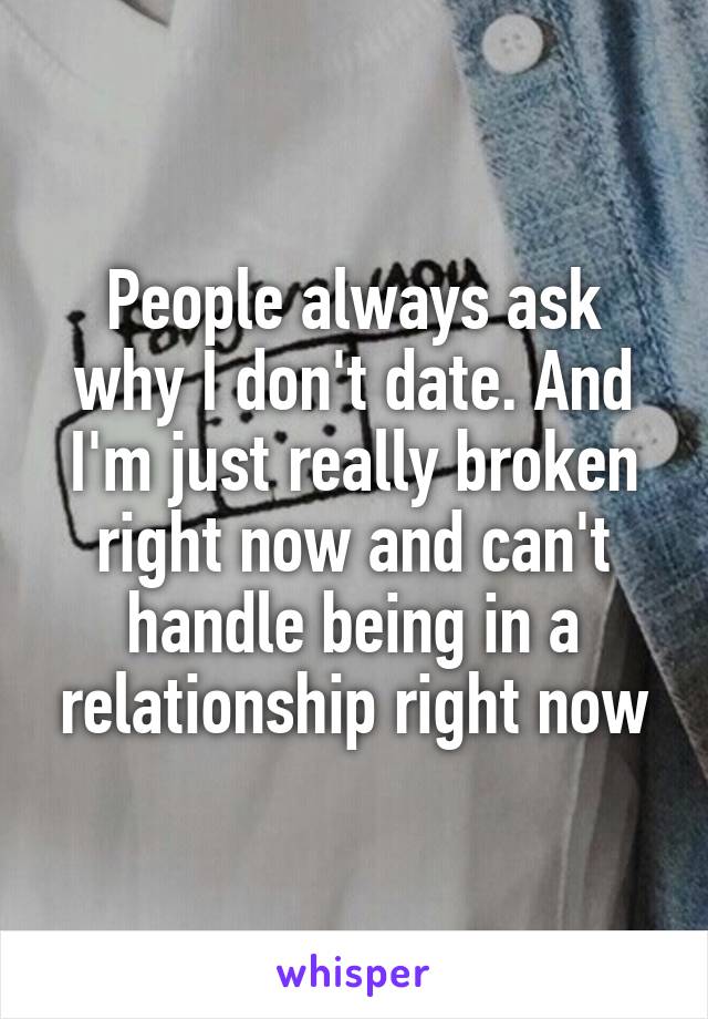 People always ask why I don't date. And I'm just really broken right now and can't handle being in a relationship right now