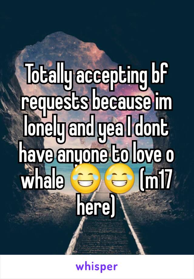 Totally accepting bf requests because im lonely and yea I dont have anyone to love o whale 😂😂 (m17 here)