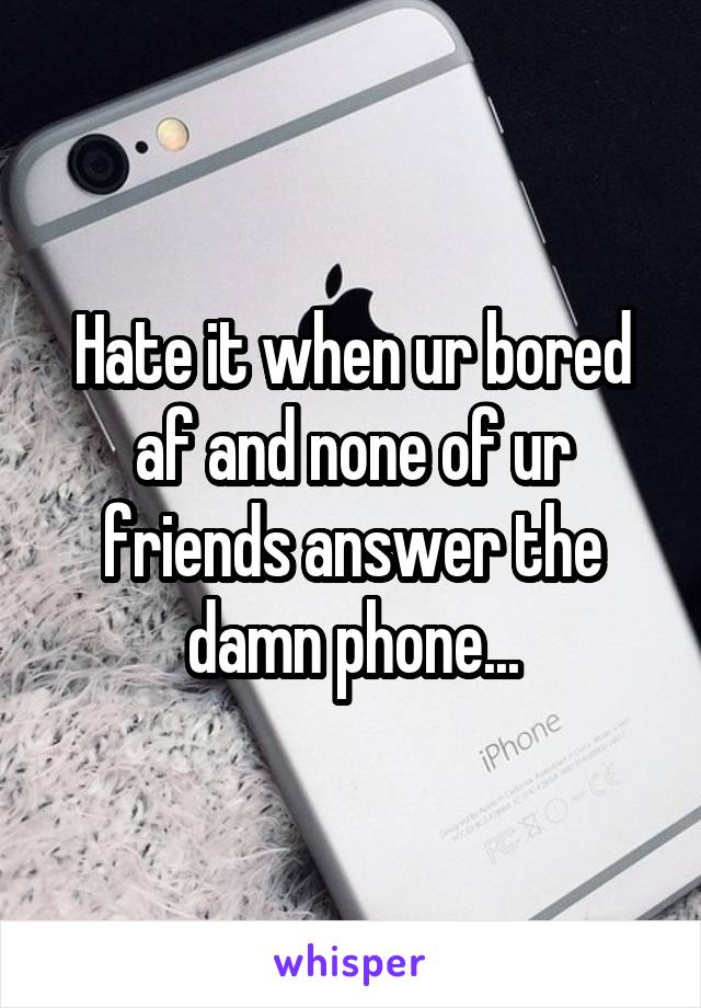 Hate it when ur bored af and none of ur friends answer the damn phone...