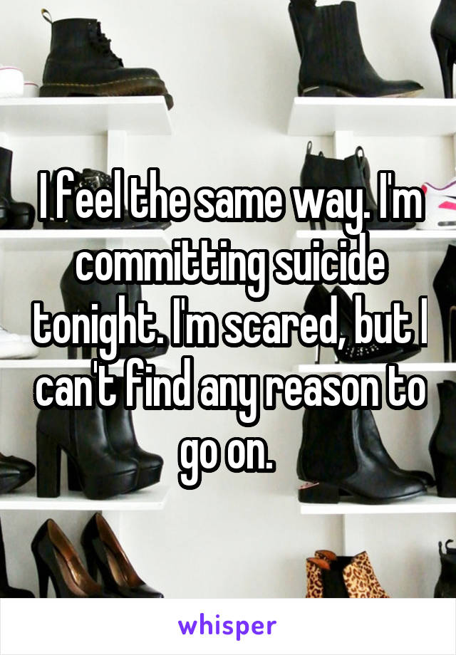 I feel the same way. I'm committing suicide tonight. I'm scared, but I can't find any reason to go on. 