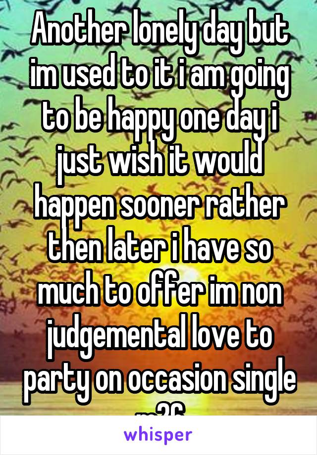 Another lonely day but im used to it i am going to be happy one day i just wish it would happen sooner rather then later i have so much to offer im non judgemental love to party on occasion single m26