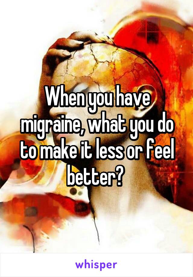 When you have migraine, what you do to make it less or feel better? 