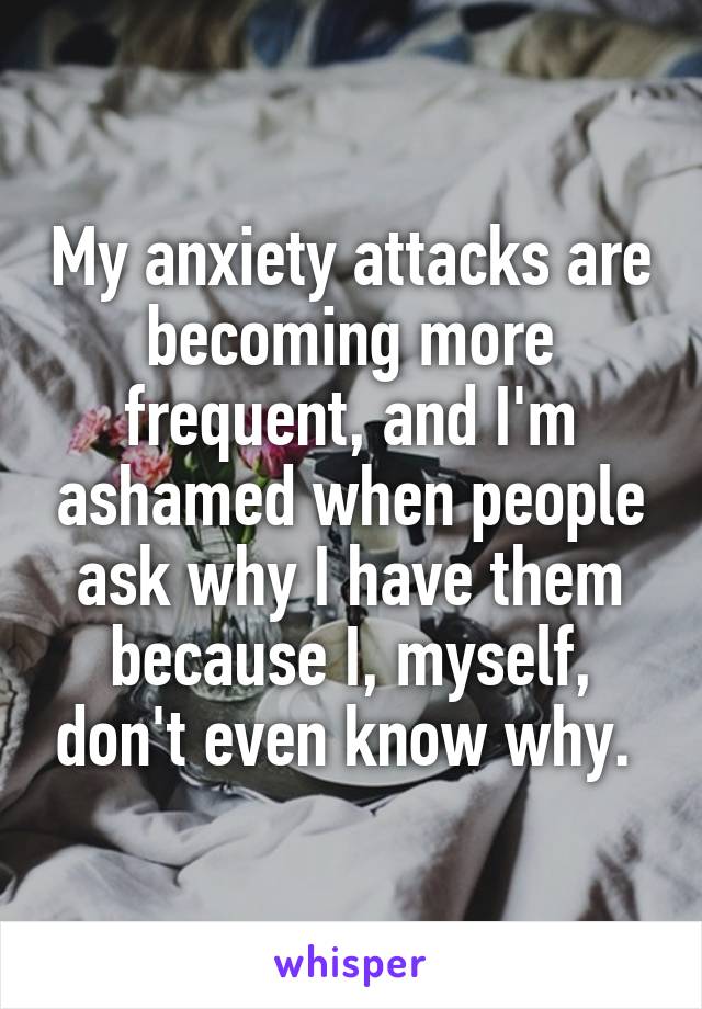 My anxiety attacks are becoming more frequent, and I'm ashamed when people ask why I have them because I, myself, don't even know why. 