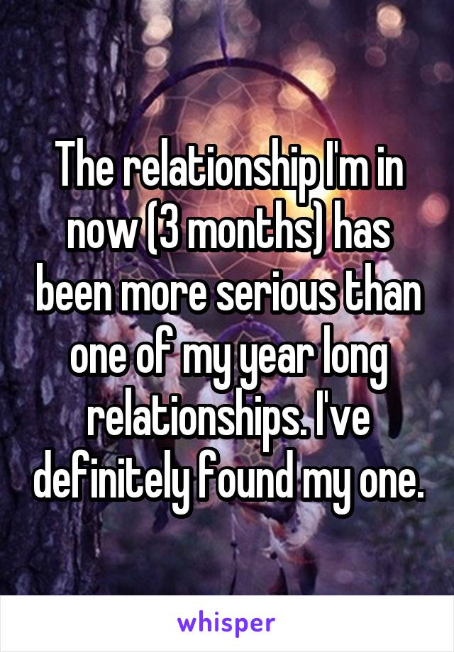 The relationship I'm in now (3 months) has been more serious than one of my year long relationships. I've definitely found my one.