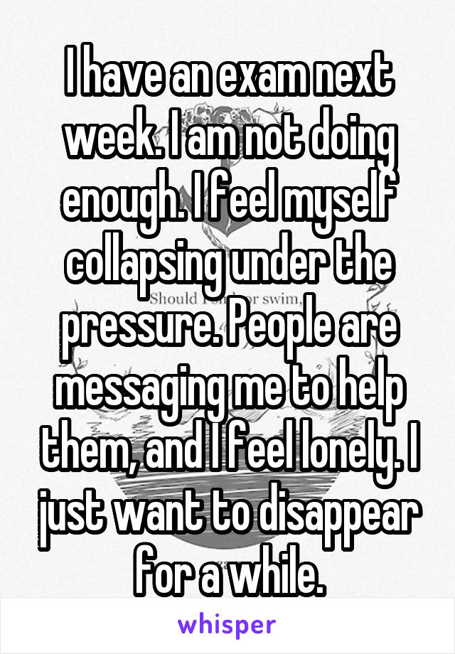I have an exam next week. I am not doing enough. I feel myself collapsing under the pressure. People are messaging me to help them, and I feel lonely. I just want to disappear for a while.