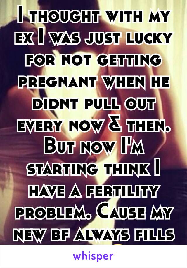 I thought with my ex I was just lucky for not getting pregnant when he didnt pull out every now & then. But now I'm starting think I have a fertility problem. Cause my new bf always fills me up.😔