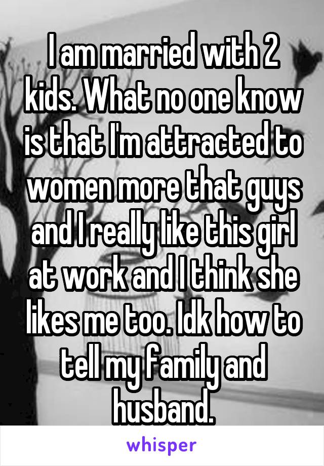 I am married with 2 kids. What no one know is that I'm attracted to women more that guys and I really like this girl at work and I think she likes me too. Idk how to tell my family and husband.