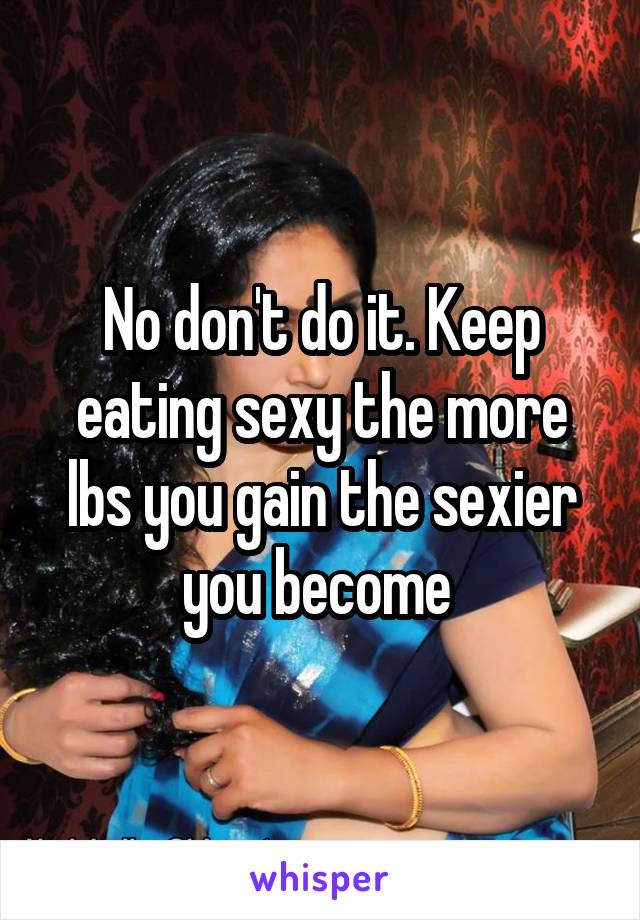 No don't do it. Keep eating sexy the more lbs you gain the sexier you become 