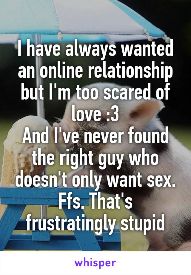 I have always wanted an online relationship but I'm too scared of love :3
And I've never found the right guy who doesn't only want sex. Ffs. That's frustratingly stupid