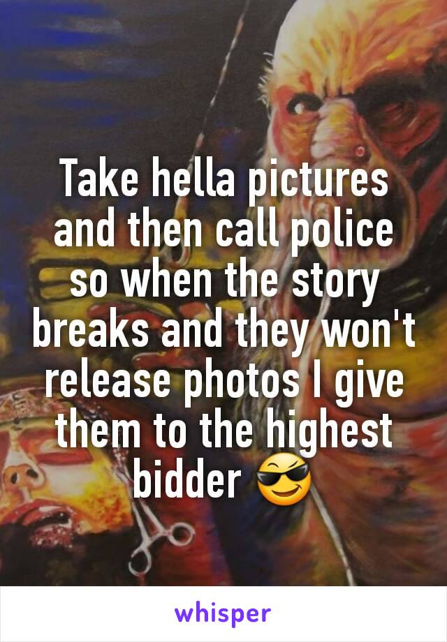 Take hella pictures and then call police so when the story breaks and they won't release photos I give them to the highest bidder 😎