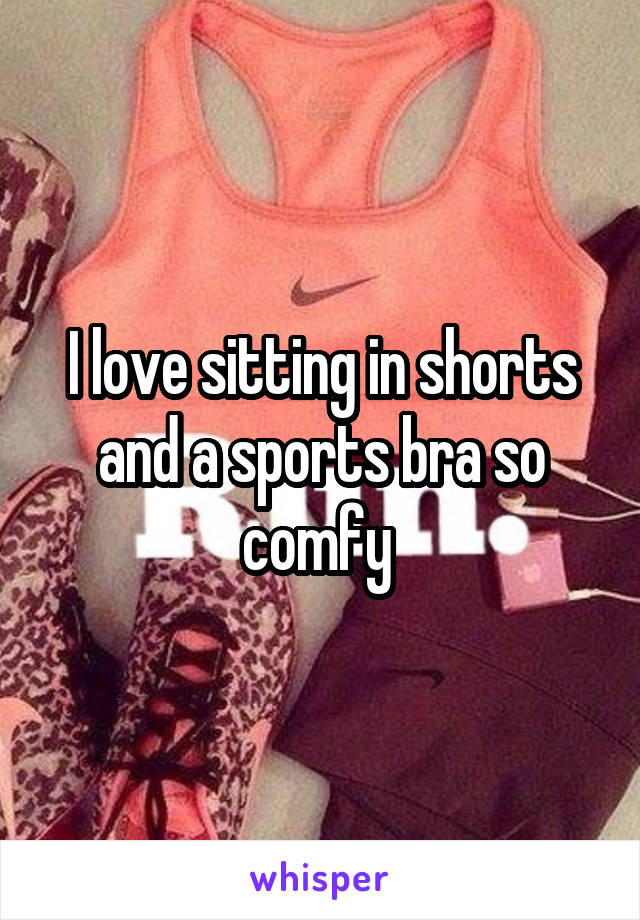 I love sitting in shorts and a sports bra so comfy 