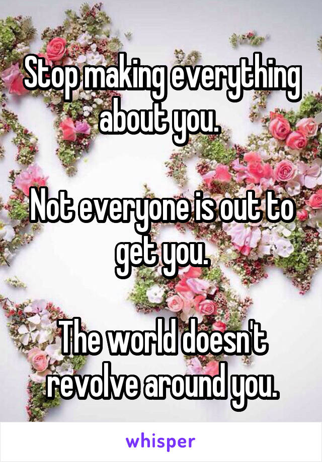 Stop making everything about you. 

Not everyone is out to get you.

The world doesn't revolve around you.