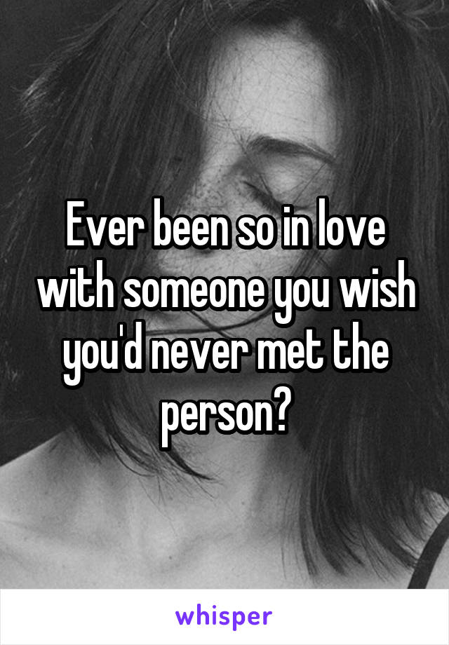 Ever been so in love with someone you wish you'd never met the person?