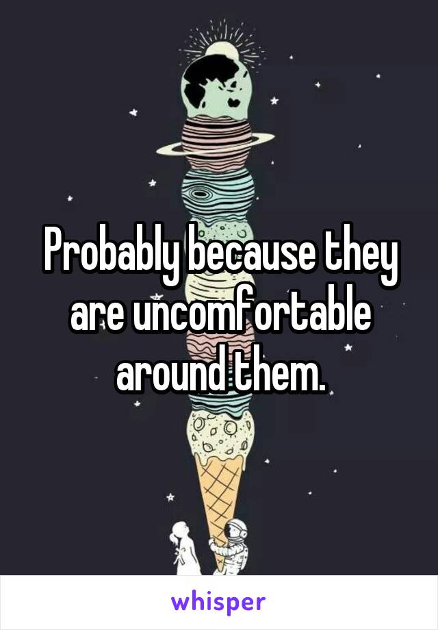 Probably because they are uncomfortable around them.
