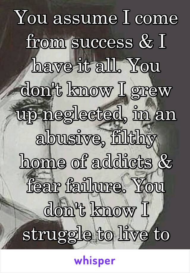 You assume I come from success & I have it all. You don't know I grew up neglected, in an abusive, filthy home of addicts & fear failure. You don't know I struggle to live to the end each day.