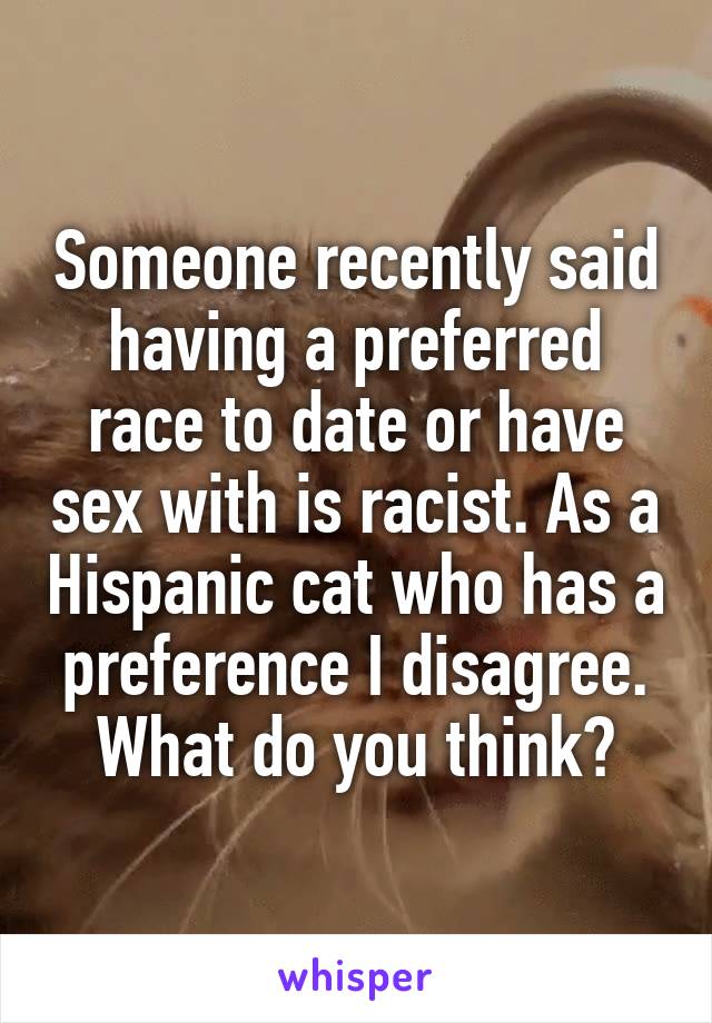Someone recently said having a preferred race to date or have sex with is racist. As a Hispanic cat who has a preference I disagree. What do you think?