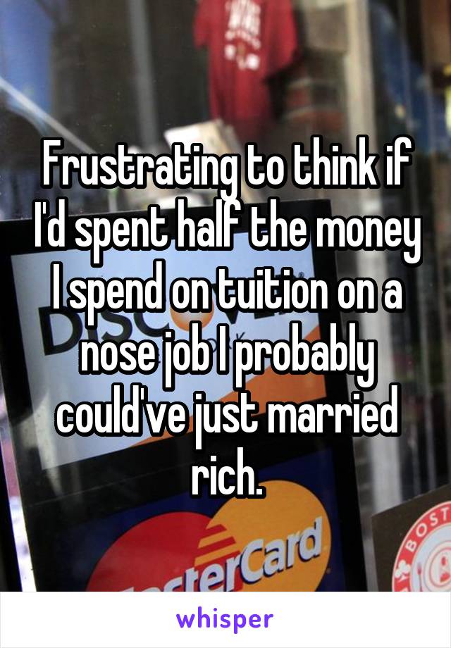 Frustrating to think if I'd spent half the money I spend on tuition on a nose job I probably could've just married rich.