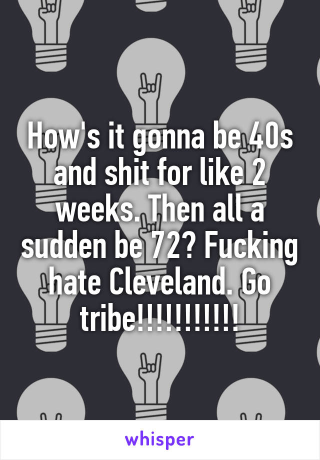How's it gonna be 40s and shit for like 2 weeks. Then all a sudden be 72? Fucking hate Cleveland. Go tribe!!!!!!!!!!!