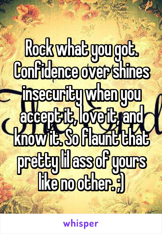 Rock what you got. Confidence over shines insecurity when you accept it, love it, and know it. So flaunt that pretty lil ass of yours like no other. ;)