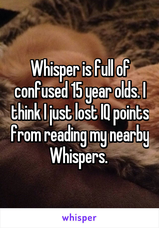 Whisper is full of confused 15 year olds. I think I just lost IQ points from reading my nearby Whispers. 