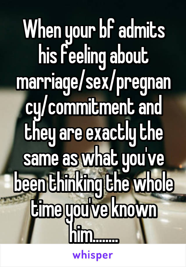When your bf admits his feeling about marriage/sex/pregnancy/commitment and they are exactly the same as what you've been thinking the whole time you've known him........
